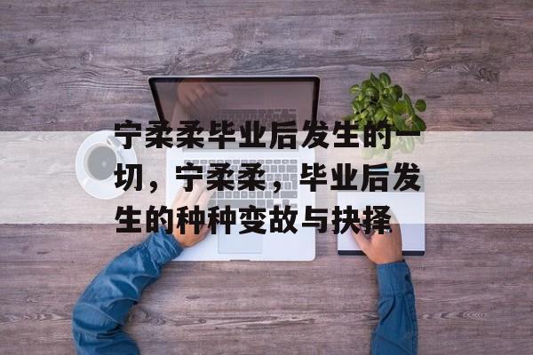 宁柔柔毕业后发生的一切，宁柔柔，毕业后发生的种种变故与抉择
