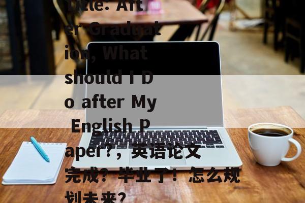 Title: After Graduation, What should I Do after My English Paper?,英语论文完成?毕业了!怎么规划未来? Title: After Graduation, What should I Do after My English Paper?,英语论文完成?毕业了!怎么规划未来?