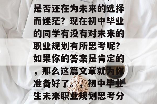在中考的尾声阶段,你是否还在为未来的选择而迷茫?现在初中毕业的同学有没有对未来的职业规划有所思考呢?如果你的答案是肯定的,那么这篇文章就为你准备好了。,初中毕业生未来职业规划思考分享 在中考的尾声阶段,你是否还在为未来的选择而迷茫?现在初中毕业的同学有没有对未来的职业规划有所思考呢?如果你的答案是肯定的,那么这篇文章就为你准备好了。,初中毕业生未来职业规划思考分享