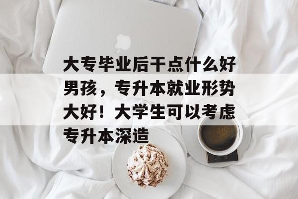 大专毕业后干点什么好男孩，专升本就业形势大好！大学生可以考虑专升本深造