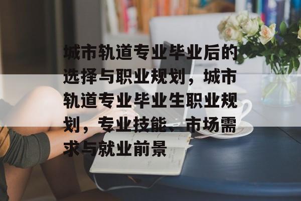 城市轨道专业毕业后的选择与职业规划,城市轨道专业毕业生职业规划,专业技能、市场需求与就业前景 城市轨道专业毕业后的选择与职业规划,城市轨道专业毕业生职业规划,专业技能、市场需求与就业前景
