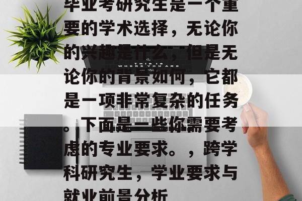 毕业考研究生是一个重要的学术选择,无论你的兴趣是什么,但是无论你的背景如何,它都是一项非常复杂的任务。下面是一些你需要考虑的专业要求。,跨学科研究生,学业要求与就业前景分析 毕业考研究生是一个重要的学术选择,无论你的兴趣是什么,但是无论你的背景如何,它都是一项非常复杂的任务。下面是一些你需要考虑的专业要求。,跨学科研究生,学业要求与就业前景分析