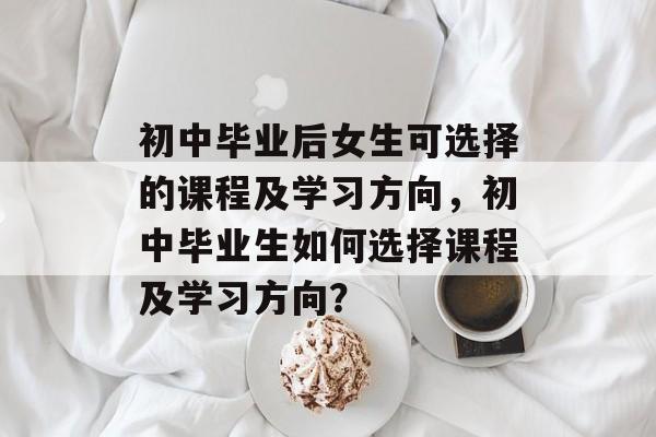 初中毕业后女生可选择的课程及学习方向,初中毕业生如何选择课程及学习方向? 初中毕业后女生可选择的课程及学习方向,初中毕业生如何选择课程及学习方向?