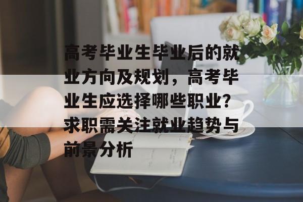 高考毕业生毕业后的就业方向及规划,高考毕业生应选择哪些职业?求职需关注就业趋势与前景分析 高考毕业生毕业后的就业方向及规划,高考毕业生应选择哪些职业?求职需关注就业趋势与前景分析