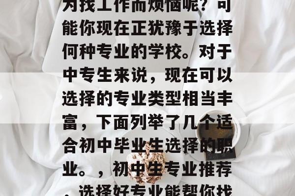 初中毕业的你是否正在为找工作而烦恼呢？可能你现在正犹豫于选择何种专业的学校。对于中专生来说，现在可以选择的专业类型相当丰富，下面列举了几个适合初中毕业生选择的职业。，初中生专业推荐，选择好专业能帮你找工作！