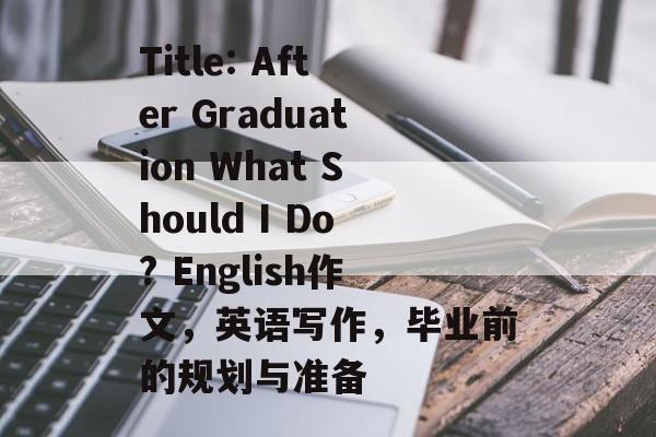 Title: After Graduation What Should I Do? English作文,英语写作,毕业前的规划与准备 Title: After Graduation What Should I Do? English作文,英语写作,毕业前的规划与准备