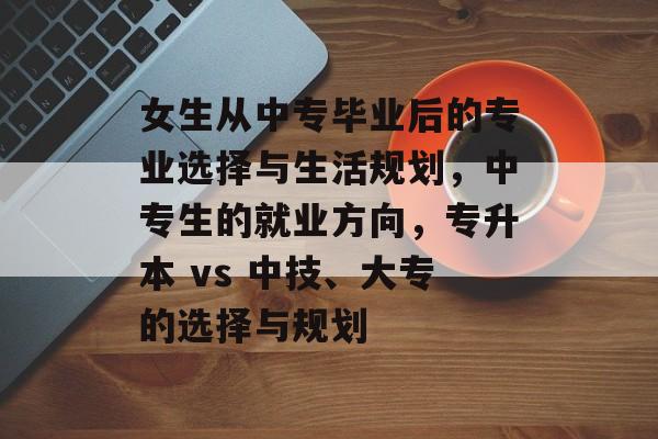 女生从中专毕业后的专业选择与生活规划,中专生的就业方向,专升本 vs 中技、大专的选择与规划 女生从中专毕业后的专业选择与生活规划,中专生的就业方向,专升本 vs 中技、大专的选择与规划