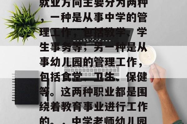 教育管理专业毕业后的就业方向主要分为两种，一种是从事中学的管理工作，包括教学、学生事务等；另一种是从事幼儿园的管理工作，包括食堂、卫生、保健等。这两种职业都是围绕着教育事业进行工作的。，中学老师幼儿园保健员，工作路径不同