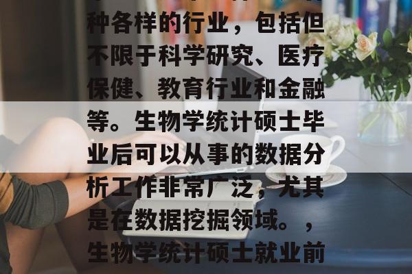 生物统计硕士毕业后,毕业生通常选择进入各种各样的行业,包括但不限于科学研究、医疗保健、教育行业和金融等。生物学统计硕士毕业后可以从事的数据分析工作非常广泛,尤其是在数据挖掘领域。,生物学统计硕士就业前景广阔,数据挖掘领域尤为热门 生物统计硕士毕业后,毕业生通常选择进入各种各样的行业,包括但不限于科学研究、医疗保健、教育行业和金融等。生物学统计硕士毕业后可以从事的数据分析工作非常广泛,尤其是在数据挖掘领域。,生物学统计硕士就业前景广阔,数据挖掘领域尤为热门