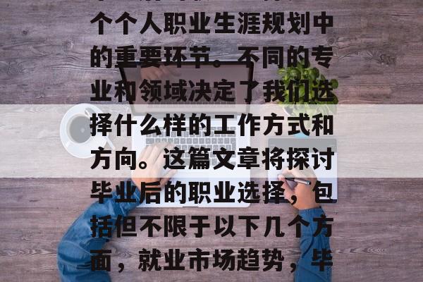 毕业后的职业选择是一个个人职业生涯规划中的重要环节。不同的专业和领域决定了我们选择什么样的工作方式和方向。这篇文章将探讨毕业后的职业选择,包括但不限于以下几个方面,就业市场趋势,毕业生职业选择分析 毕业后的职业选择是一个个人职业生涯规划中的重要环节。不同的专业和领域决定了我们选择什么样的工作方式和方向。这篇文章将探讨毕业后的职业选择,包括但不限于以下几个方面,就业市场趋势,毕业生职业选择分析