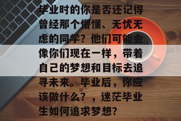 毕业时的你是否还记得曾经那个懵懂、无忧无虑的同学?他们可能会像你们现在一样,带着自己的梦想和目标去追寻未来。毕业后,你应该做什么?,迷茫毕业生如何追求梦想? 毕业时的你是否还记得曾经那个懵懂、无忧无虑的同学?他们可能会像你们现在一样,带着自己的梦想和目标去追寻未来。毕业后,你应该做什么?,迷茫毕业生如何追求梦想?