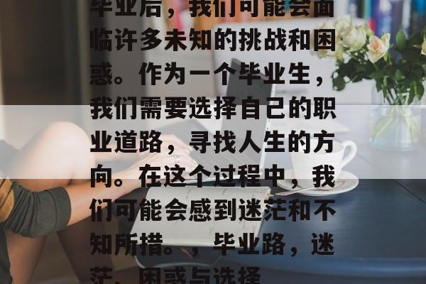 毕业后，我们可能会面临许多未知的挑战和困惑。作为一个毕业生，我们需要选择自己的职业道路，寻找人生的方向。在这个过程中，我们可能会感到迷茫和不知所措。，毕业路，迷茫、困惑与选择