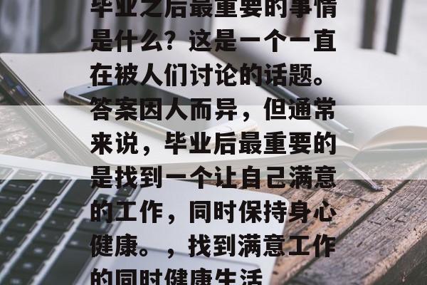 毕业之后最重要的事情是什么？这是一个一直在被人们讨论的话题。答案因人而异，但通常来说，毕业后最重要的是找到一个让自己满意的工作，同时保持身心健康。，找到满意工作的同时健康生活