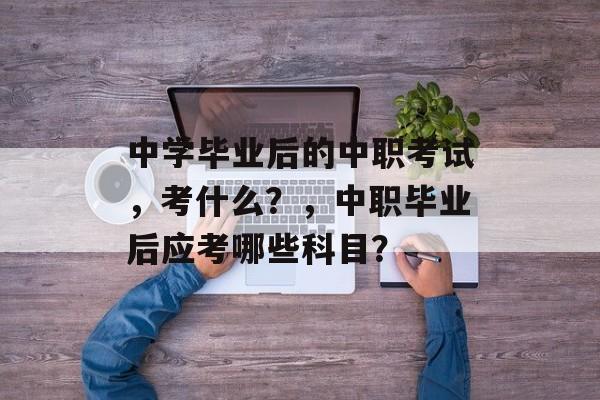 中学毕业后的中职考试,考什么?,中职毕业后应考哪些科目? 中学毕业后的中职考试,考什么?,中职毕业后应考哪些科目?