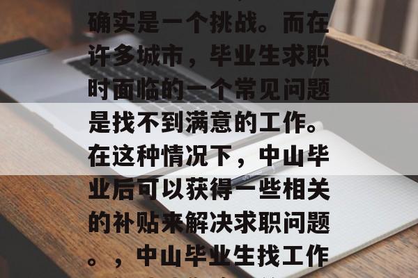 中山大学毕业,找工作确实是一个挑战。而在许多城市,毕业生求职时面临的一个常见问题是找不到满意的工作。在这种情况下,中山毕业后可以获得一些相关的补贴来解决求职问题。,中山毕业生找工作,补贴助您渡难关 中山大学毕业,找工作确实是一个挑战。而在许多城市,毕业生求职时面临的一个常见问题是找不到满意的工作。在这种情况下,中山毕业后可以获得一些相关的补贴来解决求职问题。,中山毕业生找工作,补贴助您渡难关