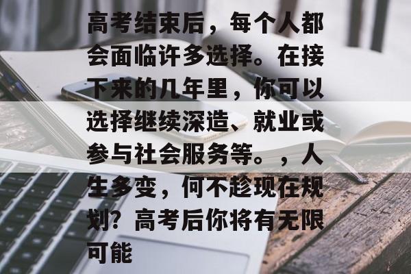 高考结束后，每个人都会面临许多选择。在接下来的几年里，你可以选择继续深造、就业或参与社会服务等。，人生多变，何不趁现在规划？高考后你将有无限可能