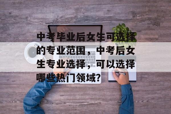 中考毕业后女生可选择的专业范围，中考后女生专业选择，可以选择哪些热门领域？