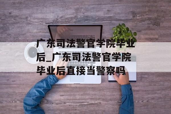 广东司法警官学院毕业后_广东司法警官学院毕业后直接当警察吗