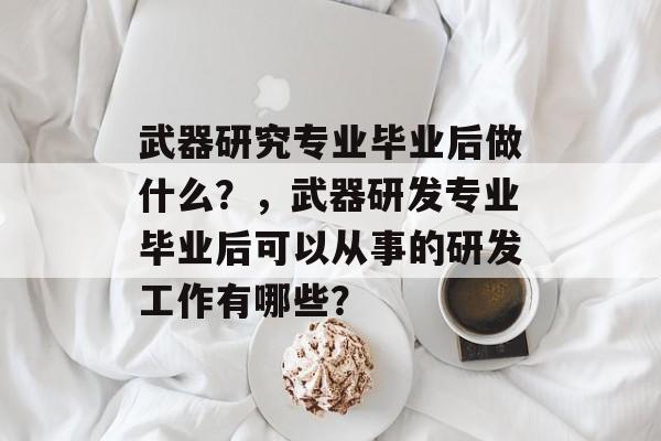 武器研究专业毕业后做什么？，武器研发专业毕业后可以从事的研发工作有哪些？