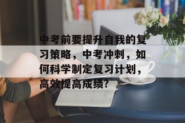 中考前要提升自我的复习策略，中考冲刺，如何科学制定复习计划，高效提高成绩?
