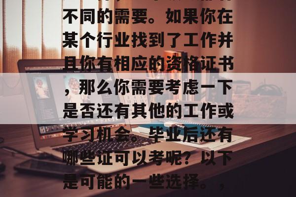 毕业后的证书类型有很多选择,每个领域都有不同的需要。如果你在某个行业找到了工作并且你有相应的资格证书,那么你需要考虑一下是否还有其他的工作或学习机会。毕业后还有哪些证可以考呢?以下是可能的一些选择。,就业前景分析,不同领域的专业证书认证 毕业后的证书类型有很多选择,每个领域都有不同的需要。如果你在某个行业找到了工作并且你有相应的资格证书,那么你需要考虑一下是否还有其他的工作或学习机会。毕业后还有哪些证可以考呢?以下是可能的一些选择。,就业前景分析,不同领域的专业证书认证