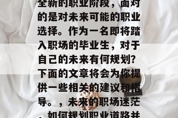 毕业后的你将步入一个全新的职业阶段,面对的是对未来可能的职业选择。作为一名即将踏入职场的毕业生,对于自己的未来有何规划?下面的文章将会为你提供一些相关的建议和指导。,未来的职场迷茫,如何规划职业道路并做出明智的选择 毕业后的你将步入一个全新的职业阶段,面对的是对未来可能的职业选择。作为一名即将踏入职场的毕业生,对于自己的未来有何规划?下面的文章将会为你提供一些相关的建议和指导。,未来的职场迷茫,如何规划职业道路并做出明智的选择