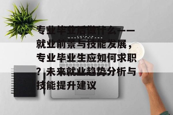 专业毕业后做什么——就业前景与技能发展,专业毕业生应如何求职?未来就业趋势分析与技能提升建议 专业毕业后做什么——就业前景与技能发展,专业毕业生应如何求职?未来就业趋势分析与技能提升建议