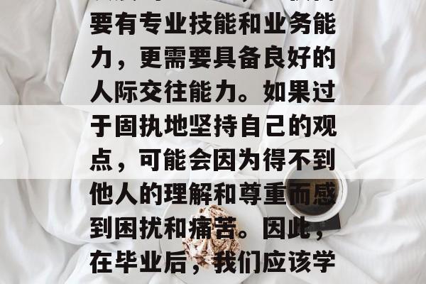 毕业多年后，职场人应该更加注重与人的沟通交流。在今天这个快速发展的社会中，不仅需要有专业技能和业务能力，更需要具备良好的人际交往能力。如果过于固执地坚持自己的观点，可能会因为得不到他人的理解和尊重而感到困扰和痛苦。因此，在毕业后，我们应该学会把握沟通的技巧，以建立和维护良好的人际关系。，沟通交流，职场人士应学会把握