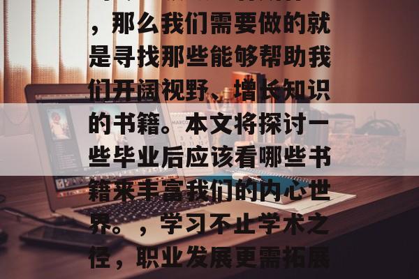 毕业多年后，我们是否还在追求自己的梦想？如果我们依然想在自己的专业领域里有所作为，那么我们需要做的就是寻找那些能够帮助我们开阔视野、增长知识的书籍。本文将探讨一些毕业后应该看哪些书籍来丰富我们的内心世界。，学习不止学术之径，职业发展更需拓展。回顾人生历程，阅读好书可助我们拓宽视野、增长知识，深化思考与行动。