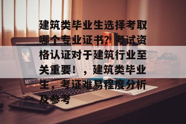 建筑类毕业生选择考取哪个专业证书？考试资格认证对于建筑行业至关重要！，建筑类毕业生，考证难易程度分析及参考