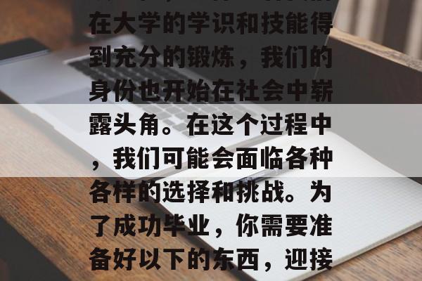 毕业是人生中重要的一段旅程，它标志着我们在大学的学识和技能得到充分的锻炼，我们的身份也开始在社会中崭露头角。在这个过程中，我们可能会面临各种各样的选择和挑战。为了成功毕业，你需要准备好以下的东西，迎接人生的转折点，如何成功地毕业并走向社会
