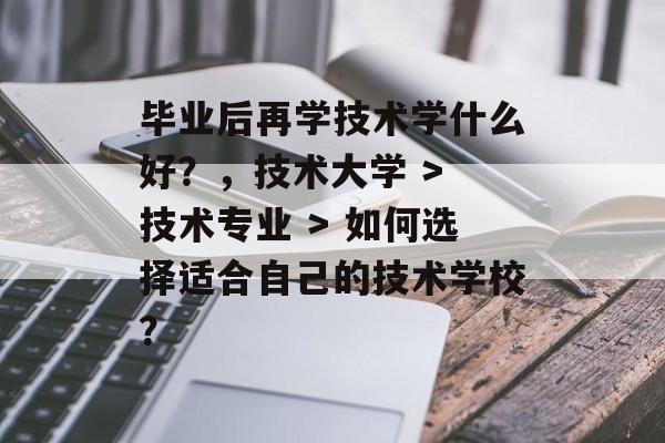 毕业后再学技术学什么好？，技术大学 > 技术专业 > 如何选择适合自己的技术学校？