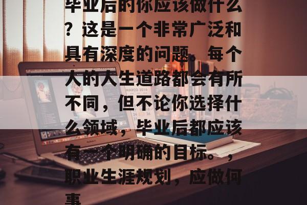 毕业后的你应该做什么？这是一个非常广泛和具有深度的问题。每个人的人生道路都会有所不同，但不论你选择什么领域，毕业后都应该有一个明确的目标。，职业生涯规划，应做何事