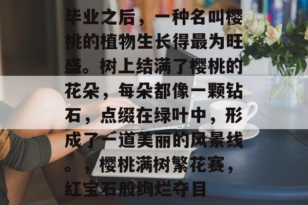 毕业之后,一种名叫樱桃的植物生长得最为旺盛。树上结满了樱桃的花朵,每朵都像一颗钻石,点缀在绿叶中,形成了一道美丽的风景线。,樱桃满树繁花赛,红宝石般绚烂夺目 毕业之后,一种名叫樱桃的植物生长得最为旺盛。树上结满了樱桃的花朵,每朵都像一颗钻石,点缀在绿叶中,形成了一道美丽的风景线。,樱桃满树繁花赛,红宝石般绚烂夺目