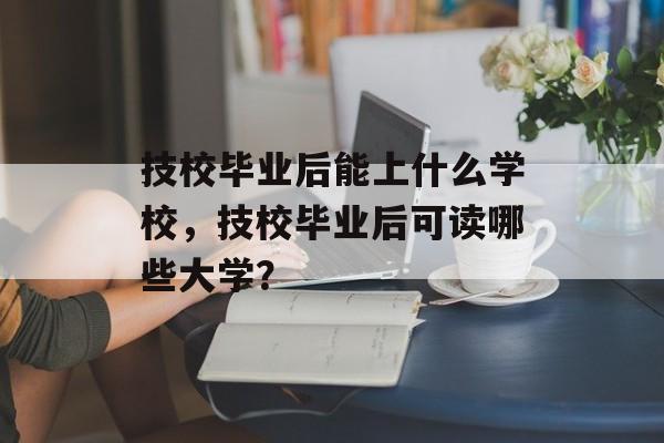 技校毕业后能上什么学校，技校毕业后可读哪些大学？