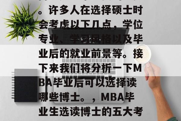 在MBA毕业后选择读博士是非常重要的一步。许多人在选择硕士时会考虑以下几点,学位专业、学习风格以及毕业后的就业前景等。接下来我们将分析一下MBA毕业后可以选择读哪些博士。,MBA毕业生选读博士的五大考量因素,学位专业、学习风格与就业前景分析 在MBA毕业后选择读博士是非常重要的一步。许多人在选择硕士时会考虑以下几点,学位专业、学习风格以及毕业后的就业前景等。接下来我们将分析一下MBA毕业后可以选择读哪些博士。,MBA毕业生选读博士的五大考量因素,学位专业、学习风格与就业前景分析