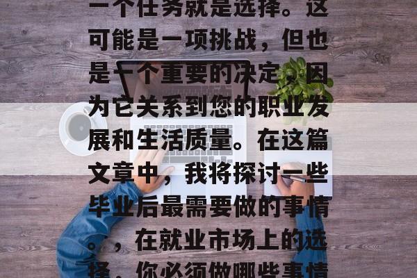 毕业后的您会面临的第一个任务就是选择。这可能是一项挑战,但也是一个重要的决定,因为它关系到您的职业发展和生活质量。在这篇文章中,我将探讨一些毕业后最需要做的事情。,在就业市场上的选择,你必须做哪些事情才能成功? 毕业后的您会面临的第一个任务就是选择。这可能是一项挑战,但也是一个重要的决定,因为它关系到您的职业发展和生活质量。在这篇文章中,我将探讨一些毕业后最需要做的事情。,在就业市场上的选择,你必须做哪些事情才能成功?
