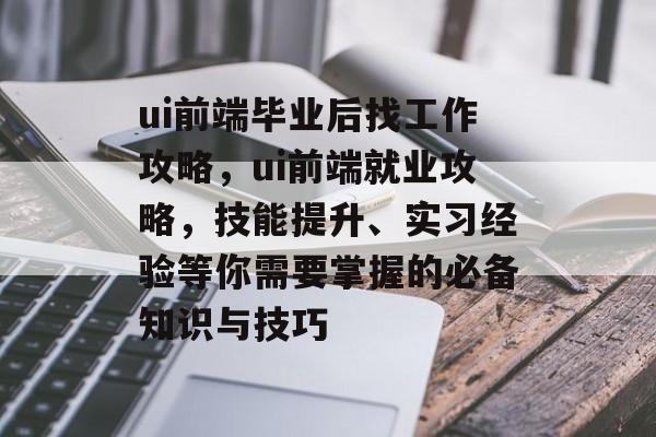 ui前端毕业后找工作攻略,ui前端就业攻略,技能提升、实习经验等你需要掌握的必备知识与技巧 ui前端毕业后找工作攻略,ui前端就业攻略,技能提升、实习经验等你需要掌握的必备知识与技巧