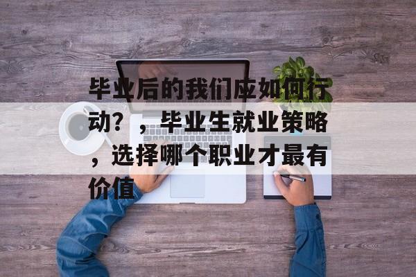毕业后的我们应如何行动？，毕业生就业策略，选择哪个职业才最有价值