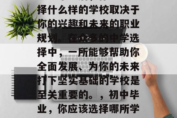 初中毕业后，你应该选择什么样的学校取决于你的兴趣和未来的职业规划。在众多的中学选择中，一所能够帮助你全面发展、为你的未来打下坚实基础的学校是至关重要的。，初中毕业，你应该选择哪所学校塑造你的未来发展?