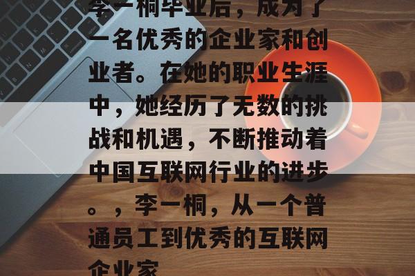 李一桐毕业后,成为了一名优秀的企业家和创业者。在她的职业生涯中,她经历了无数的挑战和机遇,不断推动着中国互联网行业的进步。,李一桐,从一个普通员工到优秀的互联网企业家 李一桐毕业后,成为了一名优秀的企业家和创业者。在她的职业生涯中,她经历了无数的挑战和机遇,不断推动着中国互联网行业的进步。,李一桐,从一个普通员工到优秀的互联网企业家