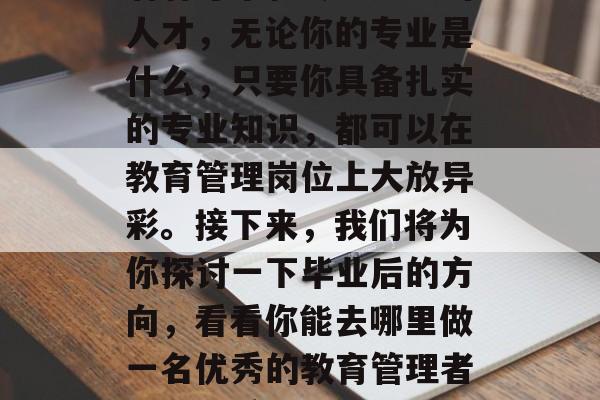 教育管理的未来在呼唤着有才华和专业知识的人才，无论你的专业是什么，只要你具备扎实的专业知识，都可以在教育管理岗位上大放异彩。接下来，我们将为你探讨一下毕业后的方向，看看你能去哪里做一名优秀的教育管理者。，优秀教育管理者，专业素养与生涯规划