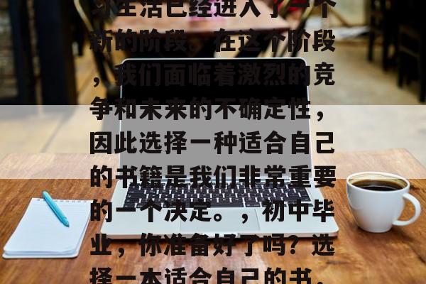 初中毕业后，我们的学习生活已经进入了一个新的阶段。在这个阶段，我们面临着激烈的竞争和未来的不确定性，因此选择一种适合自己的书籍是我们非常重要的一个决定。，初中毕业，你准备好了吗？选择一本适合自己的书，开启新的学习旅程！