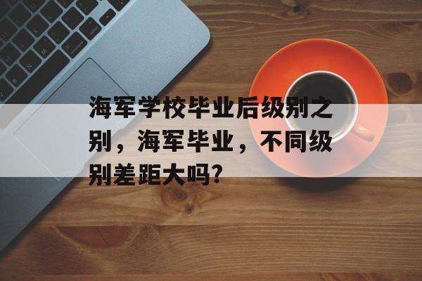 海军学校毕业后级别之别,海军毕业,不同级别差距大吗? 海军学校毕业后级别之别,海军毕业,不同级别差距大吗?