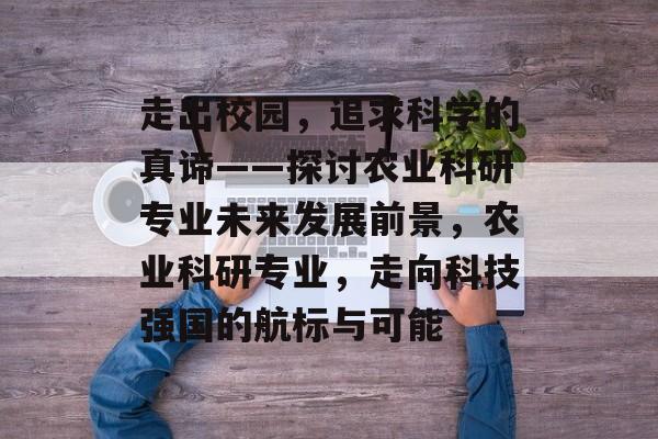 走出校园，追求科学的真谛——探讨农业科研专业未来发展前景，农业科研专业，走向科技强国的航标与可能