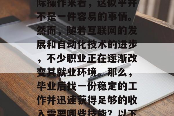 毕业后找到一份稳定的工作,并且在短时间内赚取足够的钱,这是一个许多职场人士梦寐以求的梦想。但是,从实际操作来看,这似乎并不是一件容易的事情。然而,随着互联网的发展和自动化技术的进步,不少职业正在逐渐改变其就业环境。那么,毕业后找一份稳定的工作并迅速获得足够的收入需要哪些技能?以下是一些关键的技巧和建议。,如何快速找到一份满意的工作并迅速获得稳定的收入,技能指南 毕业后找到一份稳定的工作,并且在短时间内赚取足够的钱,这是一个许多职场人士梦寐以求的梦想。但是,从实际操作来看,这似乎并不是一件容易的事情。然而,随着互联网的发展和自动化技术的进步,不少职业正在逐渐改变其就业环境。那么,毕业后找一份稳定的工作并迅速获得足够的收入需要哪些技能?以下是一些关键的技巧和建议。,如何快速找到一份满意的工作并迅速获得稳定的收入,技能指南