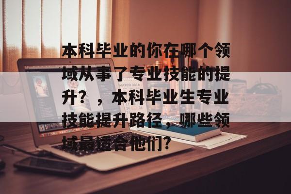 本科毕业的你在哪个领域从事了专业技能的提升?,本科毕业生专业技能提升路径,哪些领域最适合他们? 本科毕业的你在哪个领域从事了专业技能的提升?,本科毕业生专业技能提升路径,哪些领域最适合他们?