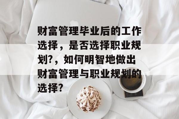 财富管理毕业后的工作选择，是否选择职业规划?，如何明智地做出财富管理与职业规划的选择?