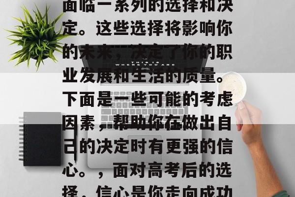 高考结束后,你可能会面临一系列的选择和决定。这些选择将影响你的未来,决定了你的职业发展和生活的质量。下面是一些可能的考虑因素,帮助你在做出自己的决定时有更强的信心。,面对高考后的选择,信心是你走向成功的关键因素 高考结束后,你可能会面临一系列的选择和决定。这些选择将影响你的未来,决定了你的职业发展和生活的质量。下面是一些可能的考虑因素,帮助你在做出自己的决定时有更强的信心。,面对高考后的选择,信心是你走向成功的关键因素
