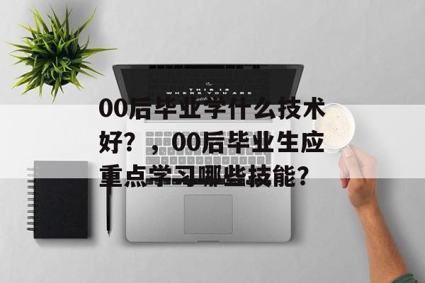 00后毕业学什么技术好？，00后毕业生应重点学习哪些技能？